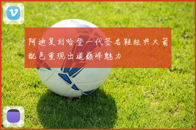 阿迪复刻哈登一代签名鞋经典火箭配色重现出道巅峰魅力