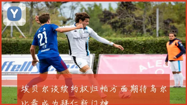 埃贝尔谈续约权归帕方面期待乌尔比希成为拜仁新门神