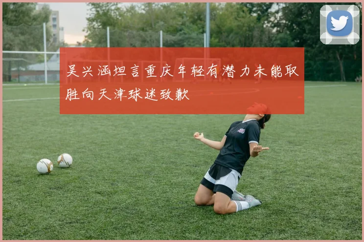 吴兴涵坦言重庆年轻有潜力未能取胜向天津球迷致歉
