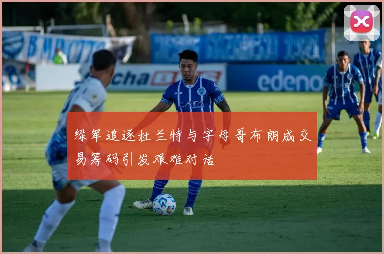 绿军追逐杜兰特与字母哥布朗成交易筹码引发艰难对话
