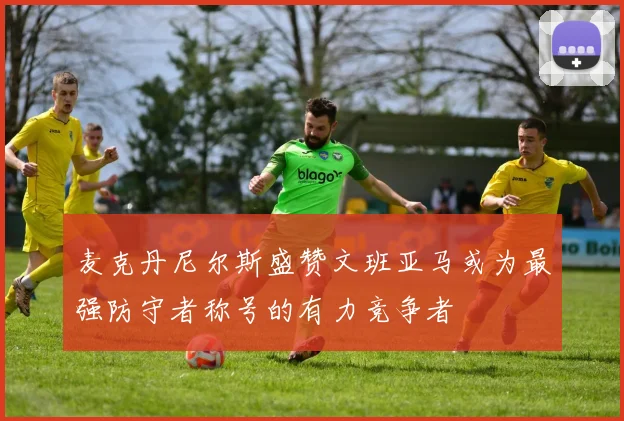 麦克丹尼尔斯盛赞文班亚马或为最强防守者称号的有力竞争者