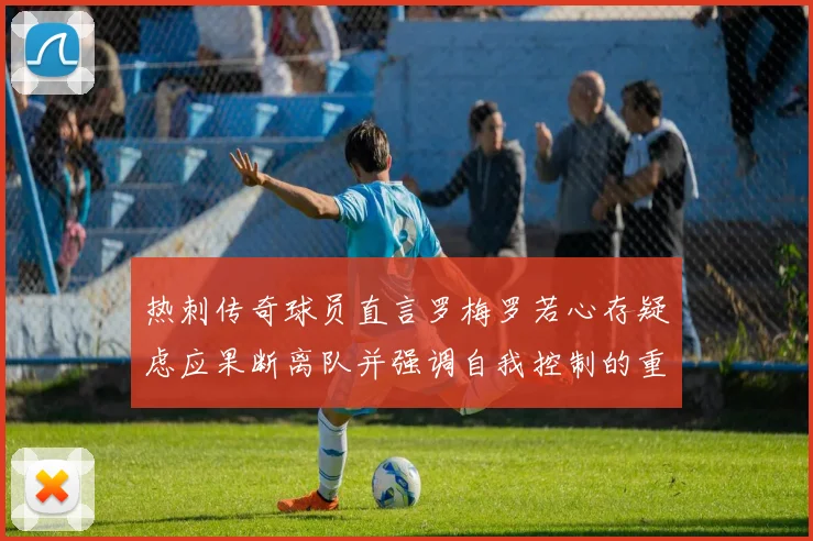 热刺传奇球员直言罗梅罗若心存疑虑应果断离队并强调自我控制的重要性