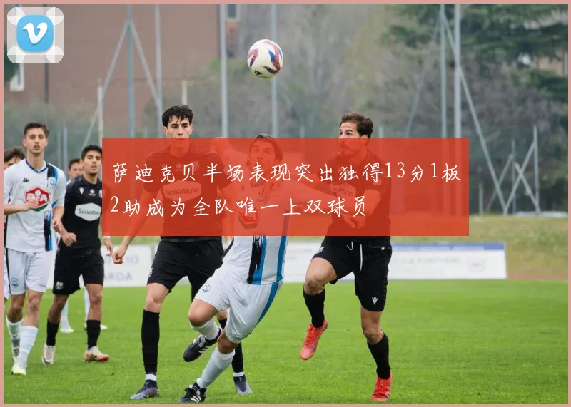 萨迪克贝半场表现突出独得13分1板2助成为全队唯一上双球员