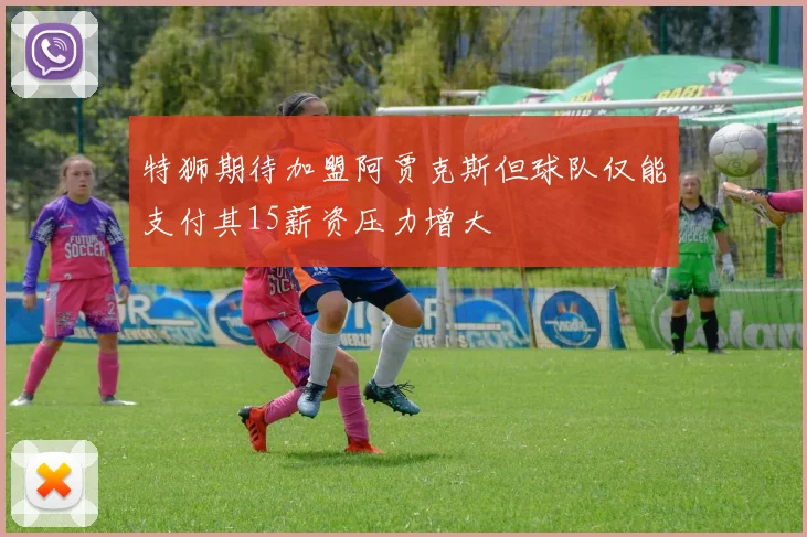 特狮期待加盟阿贾克斯但球队仅能支付其15薪资压力增大