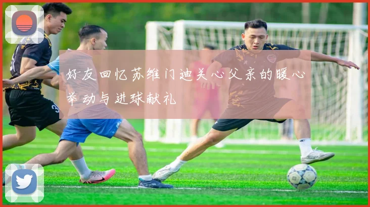 好友回忆苏维门迪关心父亲的暖心举动与进球献礼