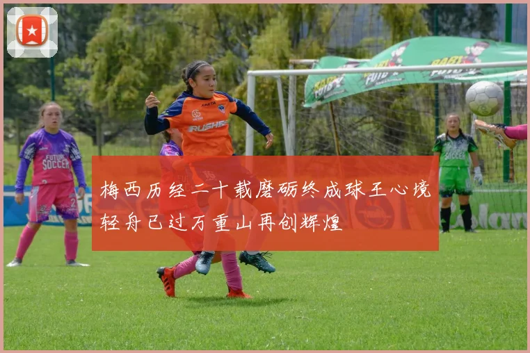 梅西历经二十载磨砺终成球王心境轻舟已过万重山再创辉煌