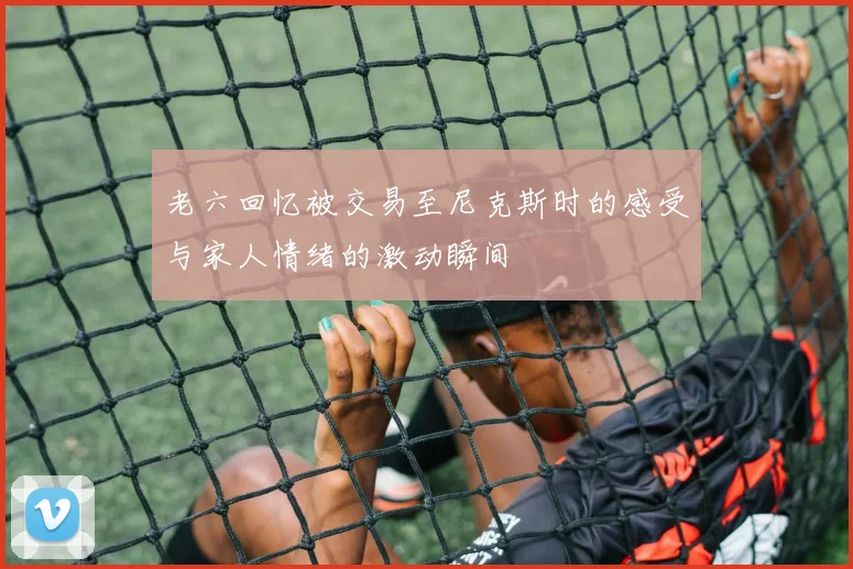 老六回忆被交易至尼克斯时的感受与家人情绪的激动瞬间