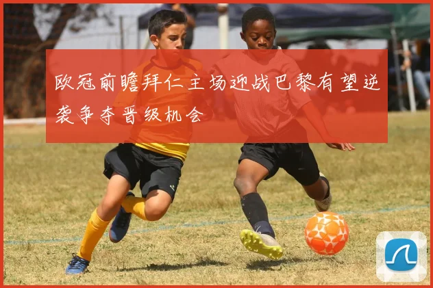 欧冠前瞻拜仁主场迎战巴黎有望逆袭争夺晋级机会