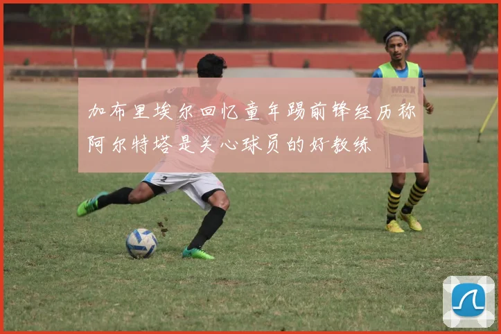 加布里埃尔回忆童年踢前锋经历称阿尔特塔是关心球员的好教练