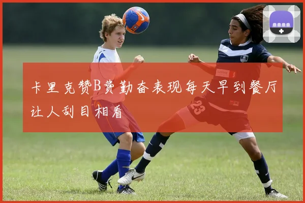 卡里克赞B费勤奋表现每天早到餐厅让人刮目相看