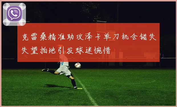 克雷桑精准助攻泽卡单刀机会错失失望拍地引发球迷惋惜
