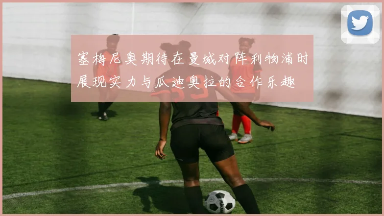 塞梅尼奥期待在曼城对阵利物浦时展现实力与瓜迪奥拉的合作乐趣