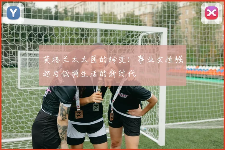 英格兰太太团的转变：事业女性崛起与低调生活的新时代